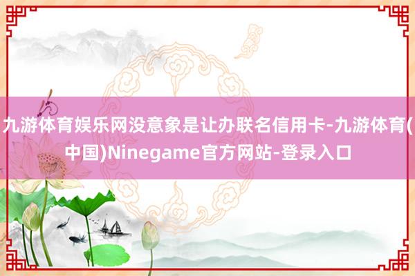 九游体育娱乐网没意象是让办联名信用卡-九游体育(中国)Ninegame官方网站-登录入口