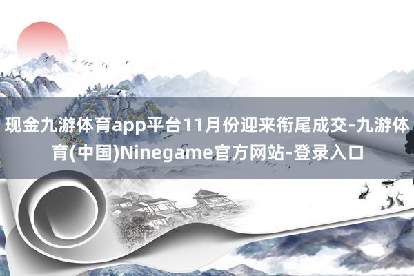 现金九游体育app平台11月份迎来衔尾成交-九游体育(中国)Ninegame官方网站-登录入口