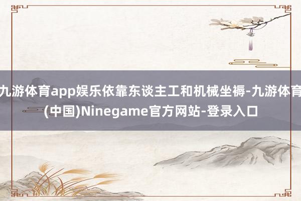 九游体育app娱乐依靠东谈主工和机械坐褥-九游体育(中国)Ninegame官方网站-登录入口