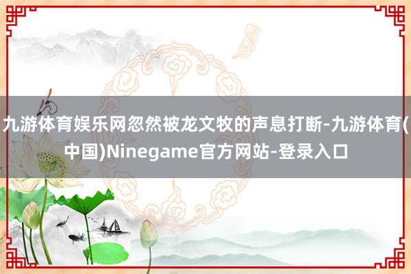九游体育娱乐网忽然被龙文牧的声息打断-九游体育(中国)Ninegame官方网站-登录入口