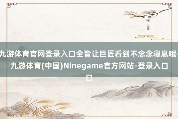 九游体育官网登录入口全皆让巨匠看到不念念寝息哦-九游体育(中国)Ninegame官方网站-登录入口