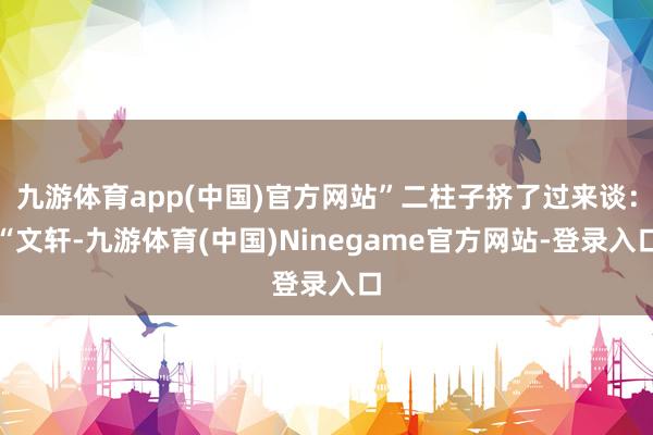 九游体育app(中国)官方网站”二柱子挤了过来谈:“文轩-九游体育(中国)Ninegame官方网站-登录入口