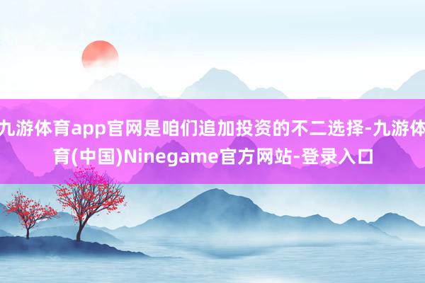 九游体育app官网是咱们追加投资的不二选择-九游体育(中国)Ninegame官方网站-登录入口
