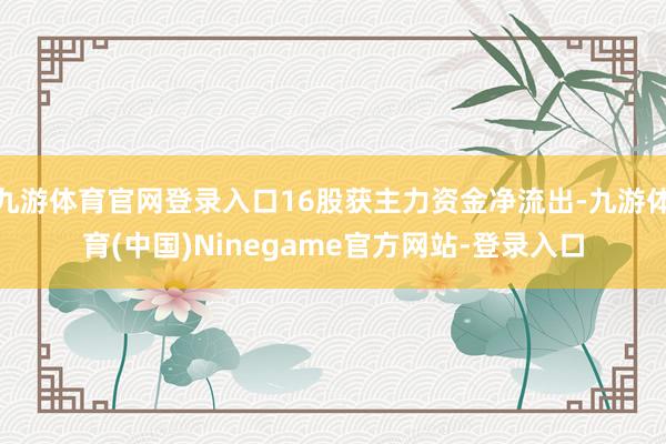 九游体育官网登录入口16股获主力资金净流出-九游体育(中国)Ninegame官方网站-登录入口