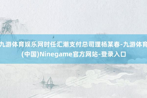 九游体育娱乐网时任汇潮支付总司理杨某春-九游体育(中国)Ninegame官方网站-登录入口