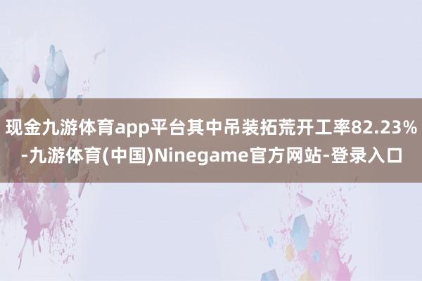 现金九游体育app平台其中吊装拓荒开工率82.23%-九游体育(中国)Ninegame官方网站-登录入口