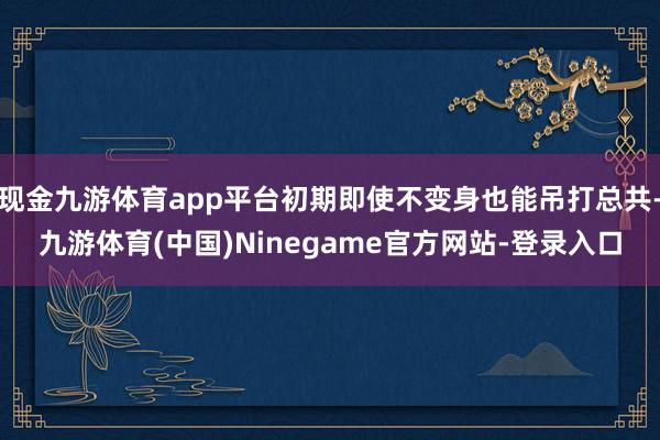现金九游体育app平台初期即使不变身也能吊打总共-九游体育(中国)Ninegame官方网站-登录入口