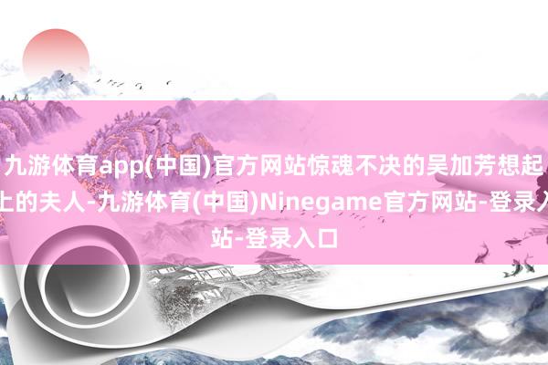九游体育app(中国)官方网站惊魂不决的吴加芳想起镇上的夫人-九游体育(中国)Ninegame官方网站-登录入口