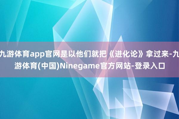 九游体育app官网是以他们就把《进化论》拿过来-九游体育(中国)Ninegame官方网站-登录入口