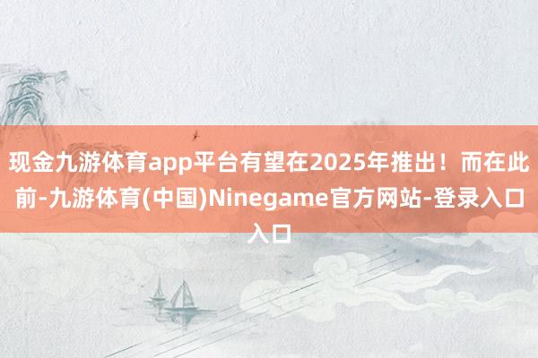 现金九游体育app平台有望在2025年推出!而在此前-九游体育(中国)Ninegame官方网站-登录入口
