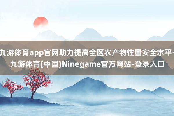 九游体育app官网助力提高全区农产物性量安全水平-九游体育(中国)Ninegame官方网站-登录入口