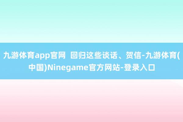 九游体育app官网  回归这些谈话、贺信-九游体育(中国)Ninegame官方网站-登录入口