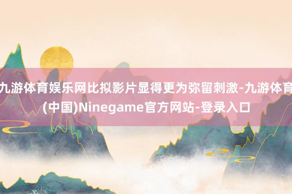 九游体育娱乐网比拟影片显得更为弥留刺激-九游体育(中国)Ninegame官方网站-登录入口