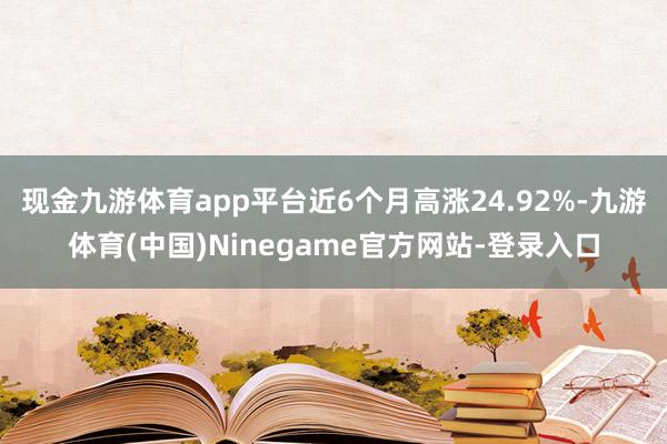 现金九游体育app平台近6个月高涨24.92%-九游体育(中国)Ninegame官方网站-登录入口