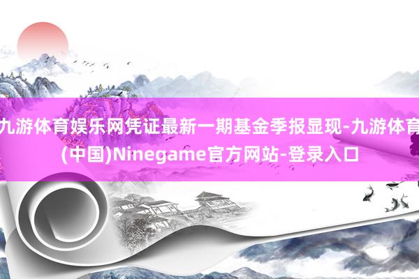 九游体育娱乐网凭证最新一期基金季报显现-九游体育(中国)Ninegame官方网站-登录入口