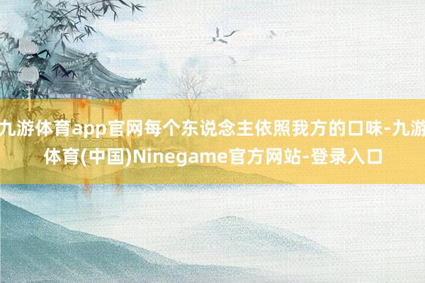 九游体育app官网每个东说念主依照我方的口味-九游体育(中国)Ninegame官方网站-登录入口