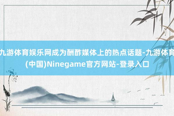九游体育娱乐网成为酬酢媒体上的热点话题-九游体育(中国)Ninegame官方网站-登录入口