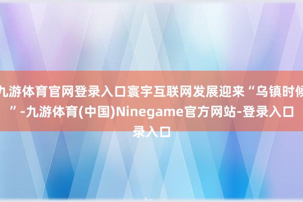 九游体育官网登录入口寰宇互联网发展迎来“乌镇时候”-九游体育(中国)Ninegame官方网站-登录入口