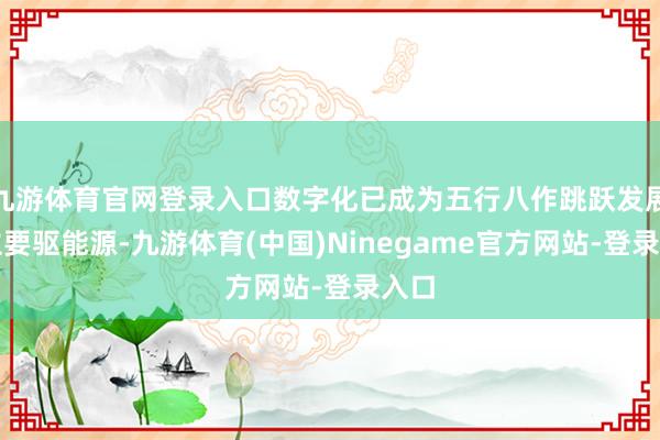九游体育官网登录入口数字化已成为五行八作跳跃发展的主要驱能源-九游体育(中国)Ninegame官方网站-登录入口