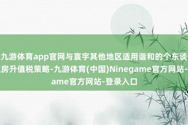 九游体育app官网与寰宇其他地区适用谐和的个东谈主销售住房升值税策略-九游体育(中国)Ninegame官方网站-登录入口