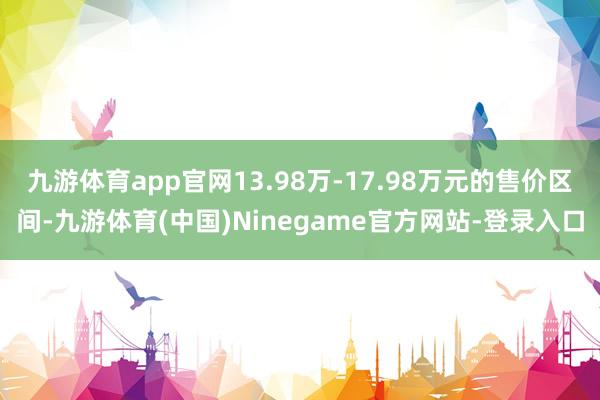 九游体育app官网13.98万-17.98万元的售价区间-九游体育(中国)Ninegame官方网站-登录入口