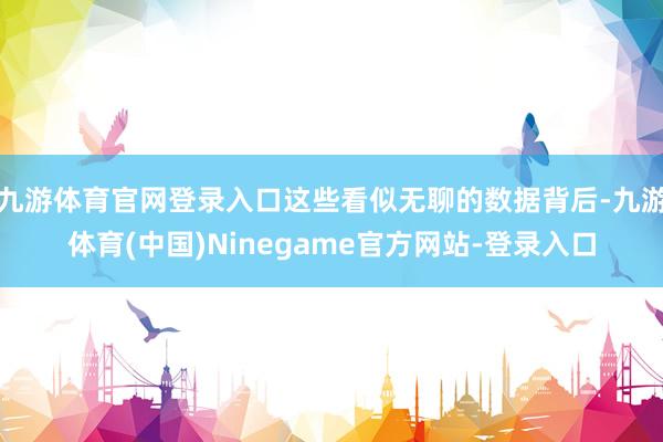 九游体育官网登录入口这些看似无聊的数据背后-九游体育(中国)Ninegame官方网站-登录入口