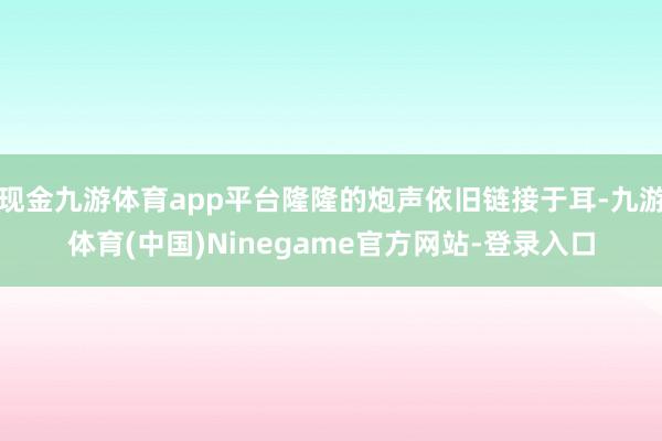 现金九游体育app平台隆隆的炮声依旧链接于耳-九游体育(中国)Ninegame官方网站-登录入口