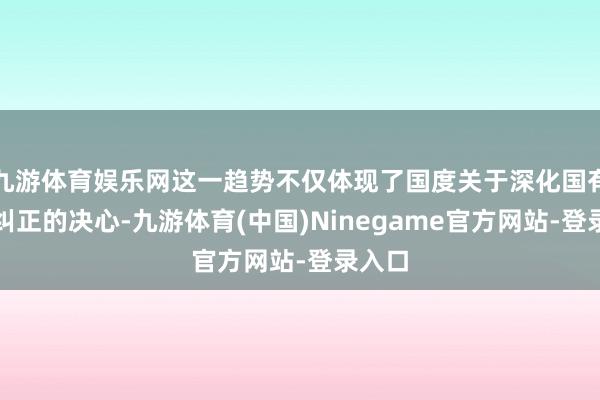 九游体育娱乐网这一趋势不仅体现了国度关于深化国有企业纠正的决心-九游体育(中国)Ninegame官方网站-登录入口