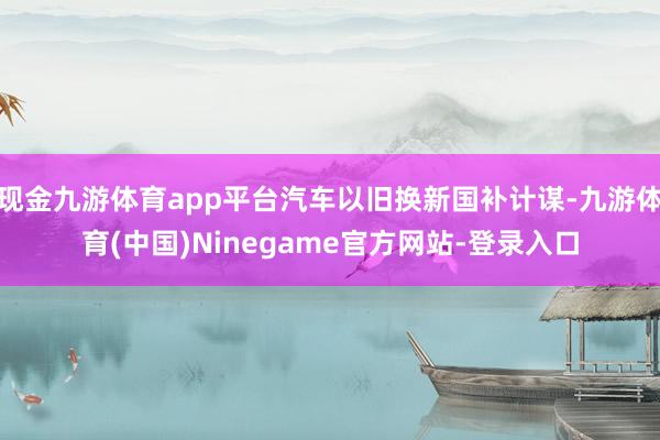 现金九游体育app平台汽车以旧换新国补计谋-九游体育(中国)Ninegame官方网站-登录入口