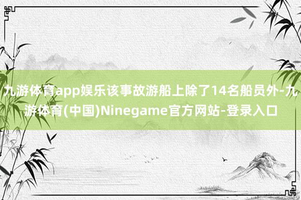 九游体育app娱乐该事故游船上除了14名船员外-九游体育(中国)Ninegame官方网站-登录入口