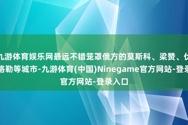 九游体育娱乐网最远不错笼罩俄方的莫斯科、梁赞、伏尔加格勒等城市-九游体育(中国)Ninegame官方网站-登录入口