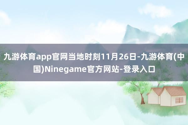 九游体育app官网当地时刻11月26日-九游体育(中国)Ninegame官方网站-登录入口
