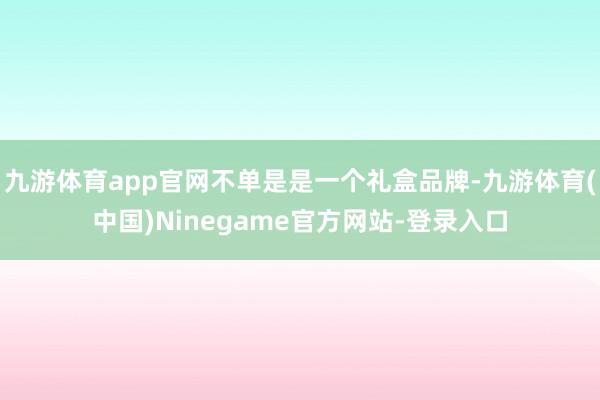 九游体育app官网不单是是一个礼盒品牌-九游体育(中国)Ninegame官方网站-登录入口