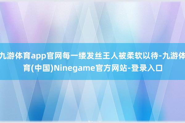 九游体育app官网每一缕发丝王人被柔软以待-九游体育(中国)Ninegame官方网站-登录入口