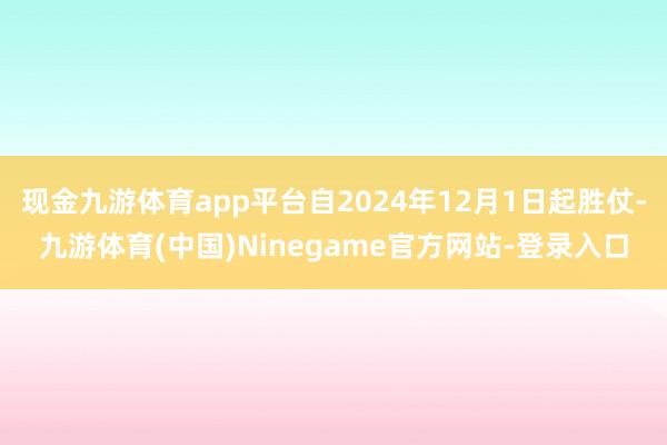 现金九游体育app平台自2024年12月1日起胜仗-九游体育(中国)Ninegame官方网站-登录入口
