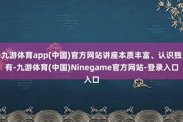 九游体育app(中国)官方网站讲座本质丰富、认识独有-九游体育(中国)Ninegame官方网站-登录入口