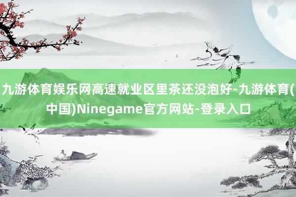 九游体育娱乐网高速就业区里茶还没泡好-九游体育(中国)Ninegame官方网站-登录入口