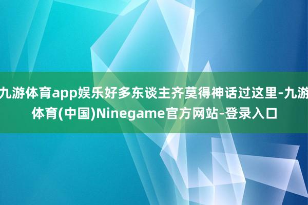 九游体育app娱乐好多东谈主齐莫得神话过这里-九游体育(中国)Ninegame官方网站-登录入口