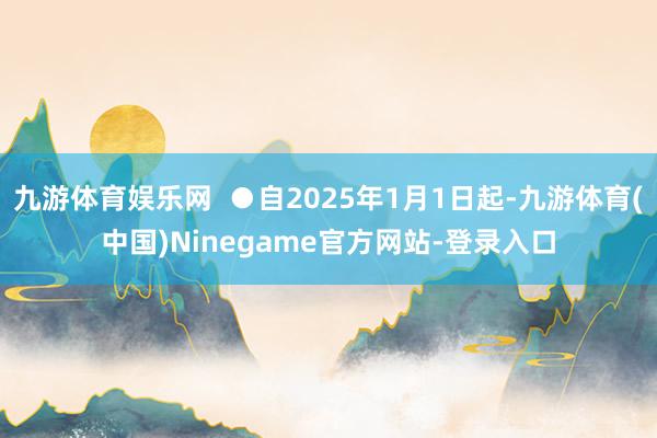 九游体育娱乐网 ●自2025年1月1日起-九游体育(中国)Ninegame官方网站-登录入口