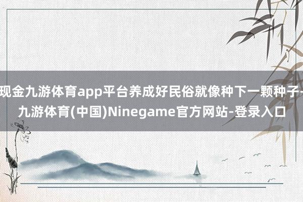 现金九游体育app平台养成好民俗就像种下一颗种子-九游体育(中国)Ninegame官方网站-登录入口