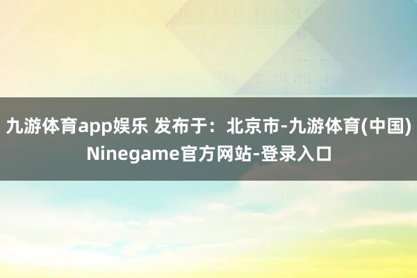 九游体育app娱乐 发布于：北京市-九游体育(中国)Ninegame官方网站-登录入口