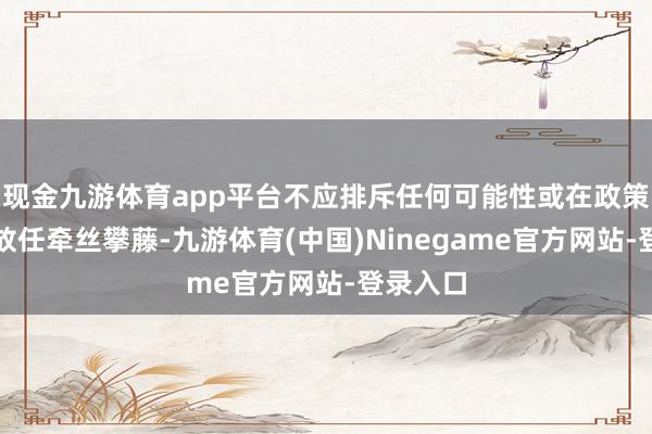 现金九游体育app平台不应排斥任何可能性或在政策问题上放任牵丝攀藤-九游体育(中国)Ninegame官方网站-登录入口