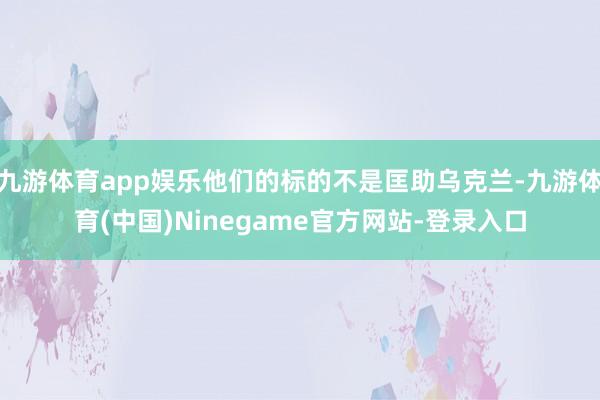 九游体育app娱乐他们的标的不是匡助乌克兰-九游体育(中国)Ninegame官方网站-登录入口
