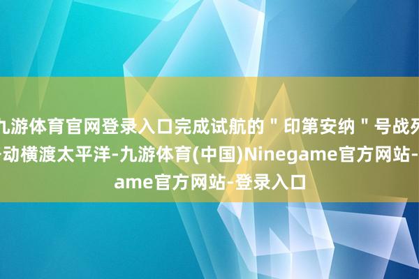 九游体育官网登录入口完成试航的"印第安纳"号战列舰就地开动横渡太平洋-九游体育(中国)Ninegame官方网站-登录入口