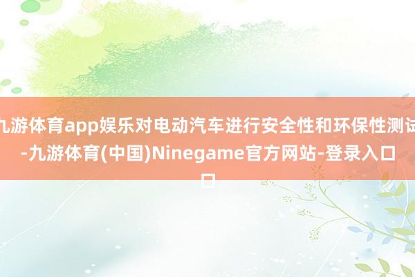 九游体育app娱乐对电动汽车进行安全性和环保性测试-九游体育(中国)Ninegame官方网站-登录入口