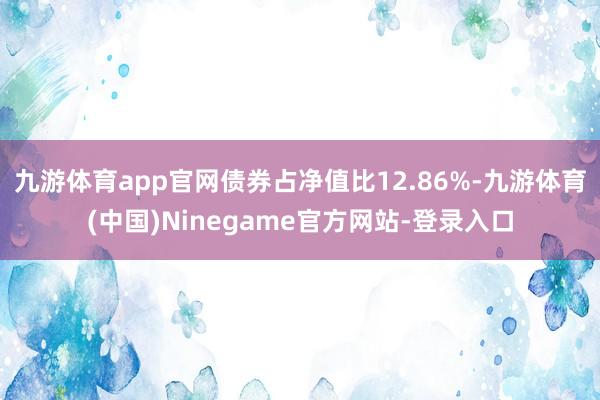九游体育app官网债券占净值比12.86%-九游体育(中国)Ninegame官方网站-登录入口