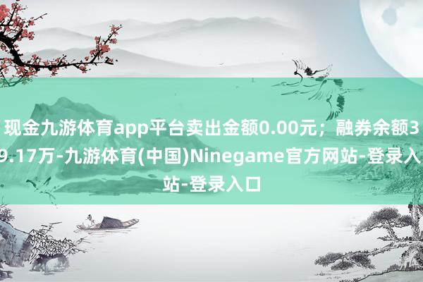 现金九游体育app平台卖出金额0.00元;融券余额349.17万-九游体育(中国)Ninegame官方网站-登录入口