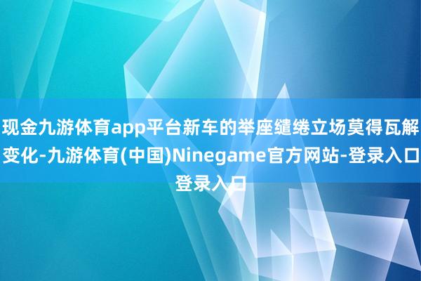 现金九游体育app平台新车的举座缱绻立场莫得瓦解变化-九游体育(中国)Ninegame官方网站-登录入口