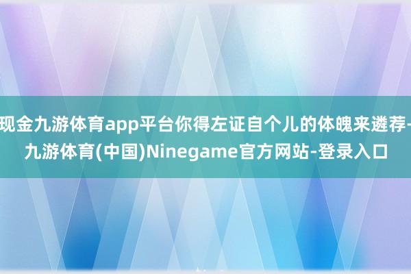现金九游体育app平台你得左证自个儿的体魄来遴荐-九游体育(中国)Ninegame官方网站-登录入口