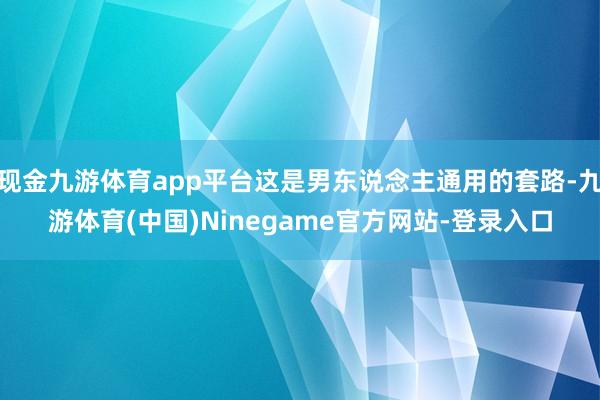 现金九游体育app平台这是男东说念主通用的套路-九游体育(中国)Ninegame官方网站-登录入口